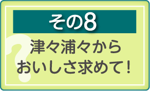 その8　津々浦々からおいしさ求めて！